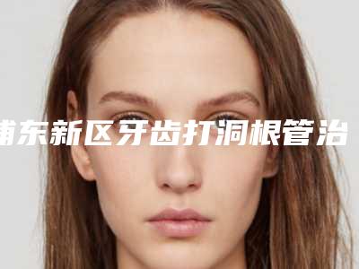 浦东新区牙齿打洞根管治疗医院排行榜前十佳选出(浦东新区牙齿打洞根管治疗口腔医院正规靠谱机构入围)