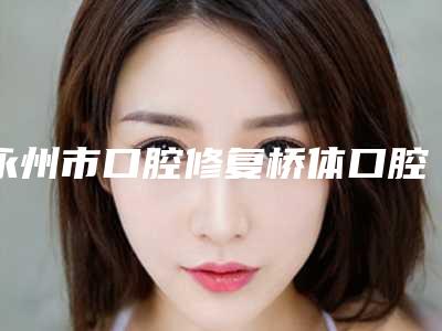 永州市口腔修复桥体口腔医生排行榜前十佳一览表发布