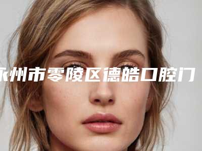 永州市零陵区德皓口腔门诊部前牙开合矫正牵引多少钱-永州市零陵区德皓口腔门诊部价格(价目)表新鲜大出炉啦