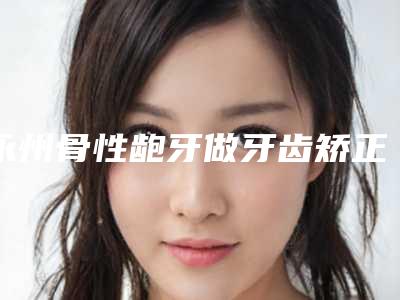 永州骨性龅牙做牙齿矫正术价格大约是多少