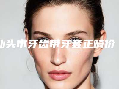 汕头市牙齿带牙套正畸价格表(费用)有名倾情一览-汕头市牙齿带牙套正畸价格