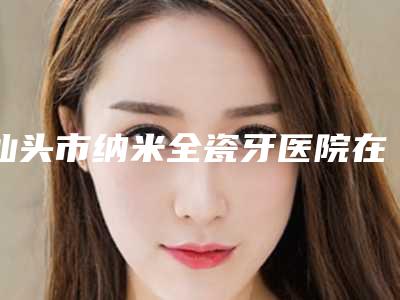 汕头市纳米全瓷牙医院在榜名单综合实力十强名单焕新(汕头口腔医疗中心澄海门诊部口碑技术不分伯仲)