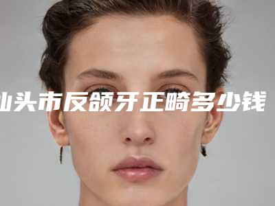 汕头市反颌牙正畸多少钱-汕头市反颌牙正畸医院排行TOP10强榜连锁医生上榜