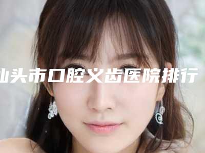 汕头市口腔义齿医院排行榜十强榜单如下(汕头市口腔义齿口腔医院实力口碑在线)