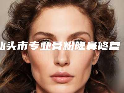 汕头市专业骨粉隆鼻修复整形医院(汕头曙光医疗美容门诊部领衔榜前三名)