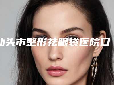 汕头市整形祛眼袋医院口碑排行榜快速查看-排名靠前汕头市整形医院