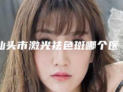 汕头市激光祛色斑哪个医院最好呢(汕头一真医疗美容门诊部全国连锁实力靠谱~)