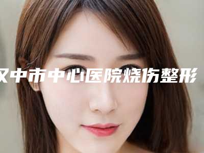 汉中市中心医院烧伤整形美容外科价目表2025免费咨询-牛雪涛医生介绍