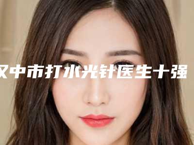 汉中市打水光针医生十强排名哪个医-汉中市鲁树荣整形医生