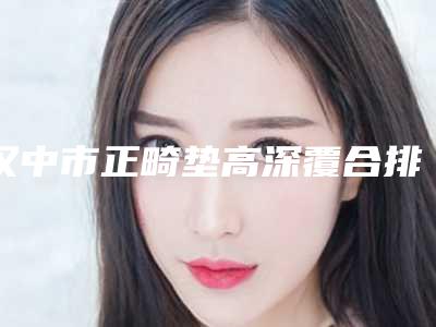 汉中市正畸垫高深覆合排名榜前十强一览表-汉中市正畸垫高深覆合口腔医生