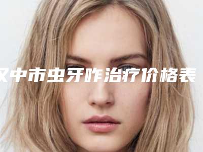汉中市虫牙咋治疗价格表(费用)全新版全新上线-汉中市虫牙咋治疗价格