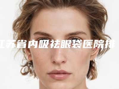 江苏省内吸祛眼袋医院排行top10强夏日必看(淮安赛尔医疗美容门诊部大众力荐口碑极好)