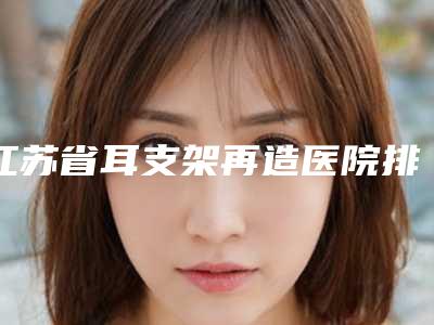 江苏省耳支架再造医院排名十强强强集结(苏州昆山匠馨医疗美容实力口碑测评~)