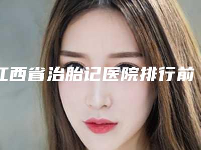 江西省治胎记医院排行前十榜单公布(赣州天姿医疗美容门诊部来为您助力)