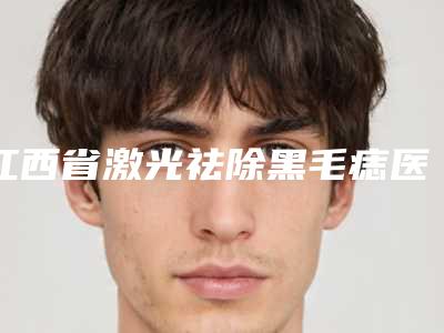 江西省激光祛除黑毛痣医院排名十强抢手推荐(江西省激光祛除黑毛痣整形医院)