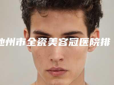 池州市全瓷美容冠医院排行综合实力前十强名单换新啦(池州市全瓷美容冠口腔医院口碑价格整理发布~)
