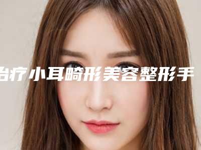 治疗小耳畸形美容整形手术大致需要多少钱