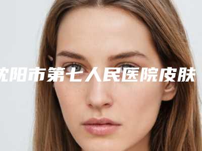 沈阳市第七人民医院皮肤美容科怎样-价格(费用)清单火热出炉