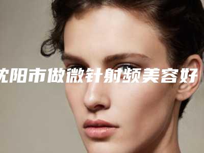 沈阳市做微针射频美容好的医院(沈阳杏林整形外科汇总口碑亲测分享)