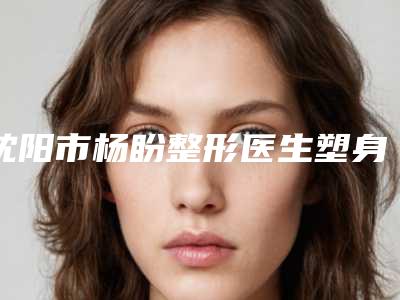 沈阳市杨盼整形医生塑身溶脂费用大约要多少钱呢