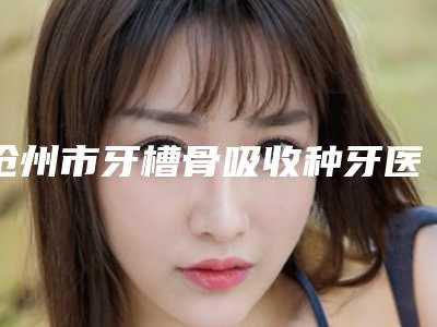 沧州市牙槽骨吸收种牙医生上榜名单前十强哪个口碑好-沧州市何小妹口腔医生