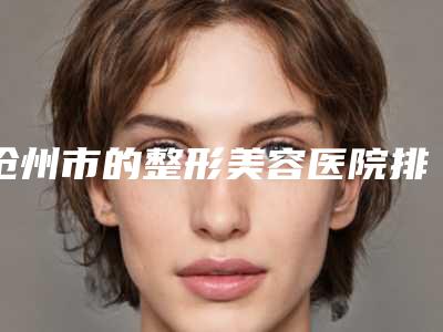 沧州市的整形美容医院排名(沧州市人民医院皮肤整形科实力锁定推荐收藏)