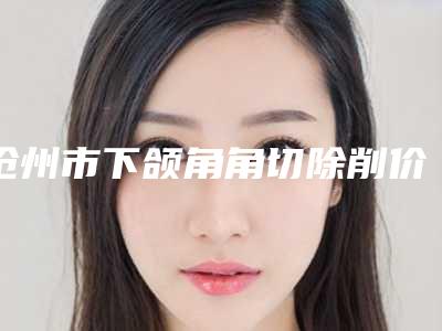 沧州市下颌角角切除削价格(2025年沧州市下颌角角切除削价目表2025版介绍)