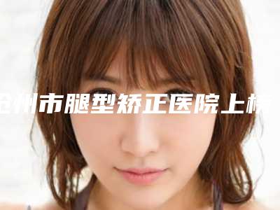 沧州市腿型矫正医院上榜名单top10名单揭晓(沧州市腿型矫正整形医院)