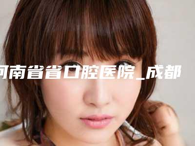 河南省省口腔医院_成都惠民口腔门诊部怎么样