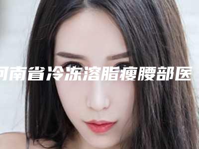河南省冷冻溶脂瘦腰部医生排行榜前10强强榜新鲜出炉(钱晶医生在当地口碑不赖)