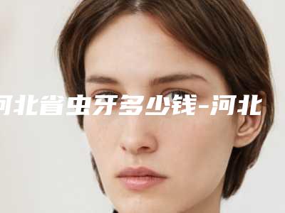 河北省虫牙多少钱-河北省虫牙医院在榜清单前十位权威篇