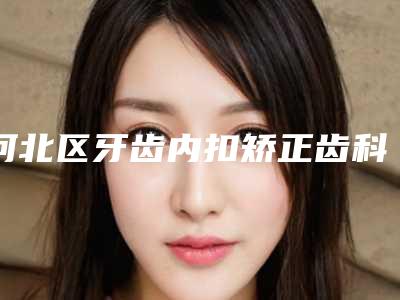 河北区牙齿内扣矫正齿科医生排名十强综合榜单盘点-韩静医生等上榜_附价格表