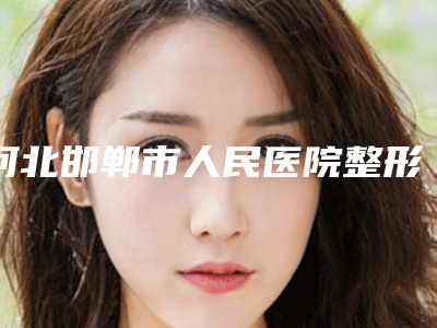 河北邯郸市人民医院整形医院收费明细官网2025全新公布附整容垫鼻子案例