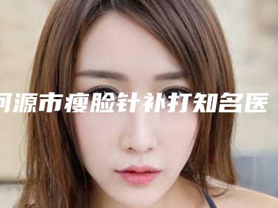 河源市瘦脸针补打知名医生价格表抢鲜一览-河源市瘦脸针补打价格行情