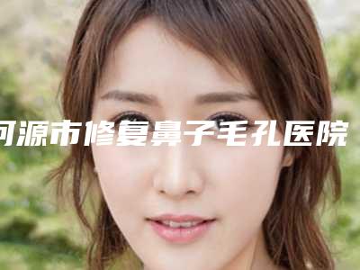 河源市修复鼻子毛孔医院好-河源市修复鼻子毛孔医院在榜清单被网友封神