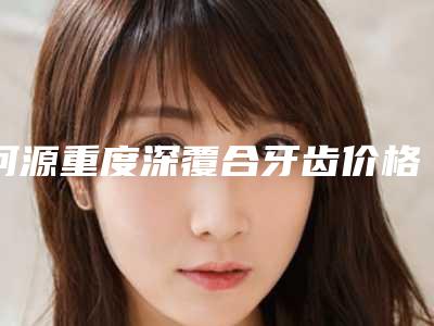 河源重度深覆合牙齿价格是多少钱术后如何护理