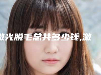 激光脱毛总共多少钱,激光脱毛部位价格表