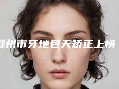 滁州市牙地包天矫正上榜清单哪个好_医生详版实力对比一览-滁州市牙地包天矫正口腔医生