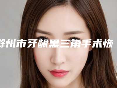 滁州市牙龈黑三角手术恢复医院排名公立私立盘点（滁州市牙龈黑三角手术恢复口腔医院看哪个医生技术好）