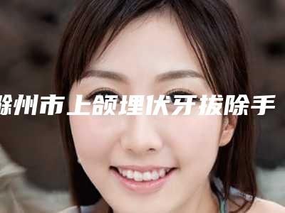 滁州市上颌埋伏牙拔除手术在榜清单前十名情况介绍-滁州市上颌埋伏牙拔除手术口腔医生