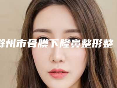 滁州市骨膜下隆鼻整形整形医院在榜清单前十强三甲盘点(伊尔美医疗美容诊所提供更好的保障)
