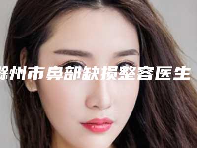 滁州市鼻部缺损整容医生排名榜任你挑-陈东亮医生安全效果好靠得住
