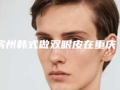 滨州韩式做双眼皮在重庆价格多少合理