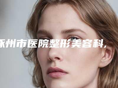 涿州市医院整形美容科,河北省二院正畸科技术实力、口碑评价、价格表PK