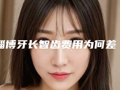 淄博牙长智齿费用为何差异那么大