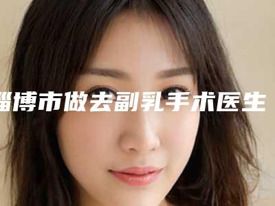 淄博市做去副乳手术医生排名榜前十佳名单整理-陈勤超医生您的放心选择
