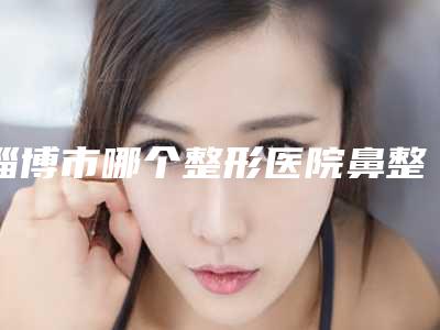 淄博市哪个整形医院鼻整容修复好(淄博美逸医疗美容门诊部去过都说好)
