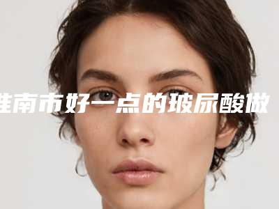 淮南市好一点的玻尿酸做面部填充医院(淮南丽都医疗整形美容门诊部排行榜前三)