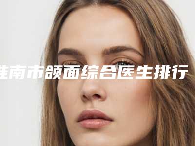 淮南市颌面综合医生排行榜前十名可靠名单发布-淮南市颌面综合整形医生