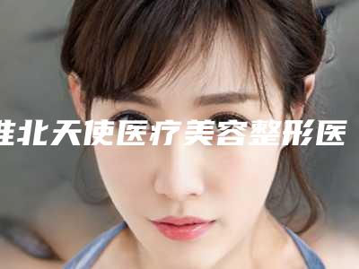 淮北天使医疗美容整形医院,淮北市相山天使医疗美容二强争霸看你选哪家